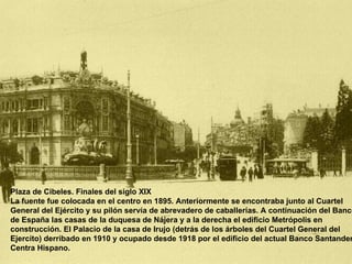 Plaza de Cibeles. Finales del siglo XIX La fuente fue colocada en el centro en 1895. Anteriormente se encontraba junto al Cuartel General del Ejército y su pilón servía de abrevadero de caballerías. A continuación del Banco de España las casas de la duquesa de Nájera y a la derecha el edificio Metrópolis en construcción. El Palacio de la casa de Irujo (detrás de los árboles del Cuartel General del Ejercito) derribado en 1910 y ocupado desde 1918 por el edificio del actual Banco Santander Centra Hispano.  