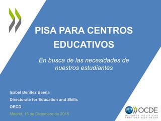 PISA PARA CENTROS
EDUCATIVOS
Isabel Benítez Baena
Directorate for Education and Skills
OECD
Madrid, 15 de Diciembre de 2015
En busca de las necesidades de
nuestros estudiantes
 