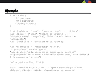 Ejemplo
  class User {
      String name
      Date birthDate
      Company company
  }

  List fields = ["name", "company.name", "birthDate"]
  Map labels = ["name":"Nombre de usuario", 
  "company.name":"Compañía", "birthDate":"Fecha de 
  nacimiento"]
  Map formatters = [birthDate:stringDate]

  Map parameters = ["encoding":"UTF­8"]
  httpResponse.contentType = 
  "application/vnd.oasis.opendocument.spreadsheet"
  httpResponse.setHeader("Content­disposition", "attachment; 
  filename=usuarios.ods")

  def objects = User.list()

  exportService.export('ods', httpResponse.outputStream, 
  objects, fields, labels, formatters, parameters)
 