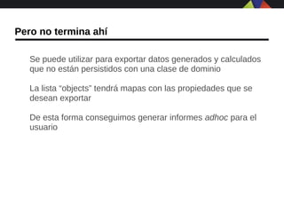 Pero no termina ahí

   Se puede utilizar para exportar datos generados y calculados
   que no están persistidos con una clase de dominio

   La lista “objects” tendrá mapas con las propiedades que se
   desean exportar

   De esta forma conseguimos generar informes adhoc para el
   usuario
 