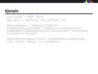 Ejemplo
List fields = ["p2", "p1"]
Map labels = [p2:"Prop. 2"C, p1:"Prop. 1"]

Map parameters = ["encoding":"UTF­8"]
httpResponse.contentType = "application/vnd.ms­excel"
httpResponse.setHeader("Content­disposition", "attachment; 
filename=listado.xls")

exportService.export('excel', httpResponse.outputStream, 
list, fields, labels, [:], parameters)
 