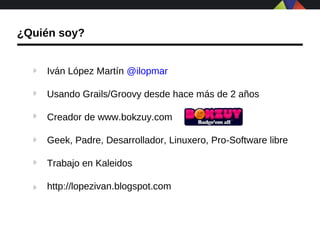 ¿Quién soy?


    Iván López Martín @ilopmar

    Usando Grails/Groovy desde hace más de 2 años

    Creador de www.bokzuy.com

    Geek, Padre, Desarrollador, Linuxero, Pro-Software libre

    Trabajo en Kaleidos

    http://lopezivan.blogspot.com
 