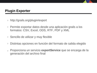 Plugin Exporter

   http://grails.org/plugin/export

   Permite exportar datos desde una aplicación grails a los
   formatos: CSV, Excel, ODS, RTF, PDF y XML

   Sencillo de utilizar y muy flexible

   Distintas opciones en función del formato de salida elegido

   Proporciona un servicio exportService que se encarga de la
   generación del archivo final
 