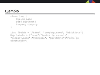 Ejemplo
  class User {
      String name
      Date birthDate
      Company company
  }

  List fields = ["name", "company.name", "birthDate"]
  Map labels = ["name":"Nombre de usuario", 
  "company.name":"Compañía", "birthDate":"Fecha de 
  nacimiento"]
 