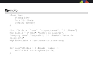 Ejemplo
  class User {
      String name
      Date birthDate
      Company company
  }

  List fields = ["name", "company.name", "birthDate"]
  Map labels = ["name":"Nombre de usuario", 
  "company.name":"Compañía", "birthDate":"Fecha de 
  nacimiento"]
  Map formatters = [birthDate:dateToString]


  def dateToString = { domain, value ­>
      return Utils.stringDate(value)
  }
 
