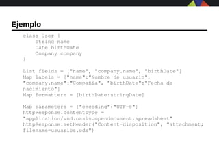 Ejemplo
  class User {
      String name
      Date birthDate
      Company company
  }

  List fields = ["name", "company.name", "birthDate"]
  Map labels = ["name":"Nombre de usuario", 
  "company.name":"Compañía", "birthDate":"Fecha de 
  nacimiento"]
  Map formatters = [birthDate:stringDate]

  Map parameters = ["encoding":"UTF­8"]
  httpResponse.contentType = 
  "application/vnd.oasis.opendocument.spreadsheet"
  httpResponse.setHeader("Content­disposition", "attachment; 
  filename=usuarios.ods")
 