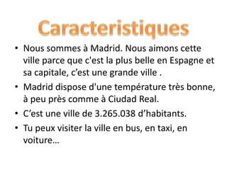 • Nous sommes à Madrid. Nous aimons cette
ville parce que c'est la plus belle en Espagne et
sa capitale, c’est une grande ville .
• Madrid dispose d'une température très bonne,
à peu près comme à Ciudad Real.
• C’est une ville de 3.265.038 d’habitants.
• Tu peux visiter la ville en bus, en taxi, en
voiture…