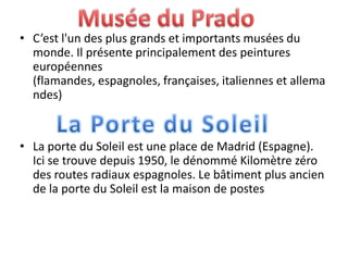 • C’est l'un des plus grands et importants musées du
monde. Il présente principalement des peintures
européennes
(flamandes, espagnoles, françaises, italiennes et allema
ndes)
• La porte du Soleil est une place de Madrid (Espagne).
Ici se trouve depuis 1950, le dénommé Kilomètre zéro
des routes radiaux espagnoles. Le bâtiment plus ancien
de la porte du Soleil est la maison de postes