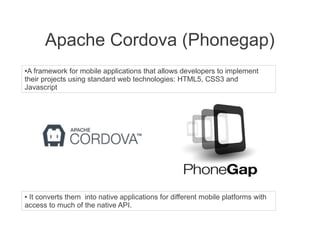 Apache Cordova (Phonegap)
●A framework for mobile applications that allows developers to implement
their projects using standard web technologies: HTML5, CSS3 and
Javascript
● It converts them into native applications for different mobile platforms with
access to much of the native API.
 