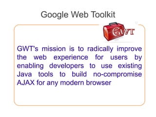 Google Web Toolkit
GWT's mission is to radically improve
the web experience for users by
enabling developers to use existing
Java tools to build no-compromise
AJAX for any modern browser
 