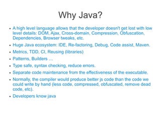 Why Java?
● A high level language allows that the developer doesn't get lost with low
level details: DOM, Ajax, Cross-domain, Compression, Obfuscation,
Dependencies, Browser tweaks, etc.
● Huge Java ecosystem: IDE, Re-factoring, Debug, Code assist, Maven.
● Metrics, TDD, CI, Reusing (libraries)
● Patterns, Builders …
● Type safe, syntax checking, reduce errors.
● Separate code maintenance from the effectiveness of the executable.
● Normally, the compiler would produce better js code than the code we
could write by hand (less code, compressed, obfuscated, remove dead
code, etc).
● Developers know java
 