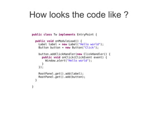 How looks the code like ?
public class Tw implements EntryPoint {
public void onModuleLoad() {
Label label = new Label("Hello world");
Button button = new Button("Click");
button.addClickHandler(new ClickHandler() {
public void onClick(ClickEvent event) {
Window.alert("Hello world");
}
});
RootPanel.get().add(label);
RootPanel.get().add(button);
}
}
 