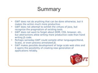 Summary
• GWT does not do anything that can be done otherwise, but it
makes the action much more productive.
• GWT does not attempt to exhibit the virtues of Java, but
recognize the pragmatism of existing tools
• GWT does not want to forget about DOM, CSS, browser, etc,
but abstractions allow writing more productive code than hand
writing JS code.
• Perhaps someday GWT could compile other languages(Xtend,
Scala), or even process annotated JS.
• GWT makes possible development of large scale web sites and
it opens the possibility of creating new generation of
applications reliably.
 