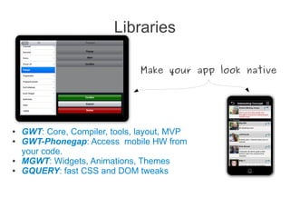 Libraries
● GWT: Core, Compiler, tools, layout, MVP
● GWT-Phonegap: Access mobile HW from
your code.
● MGWT: Widgets, Animations, Themes
● GQUERY: fast CSS and DOM tweaks
Make your app look native
 