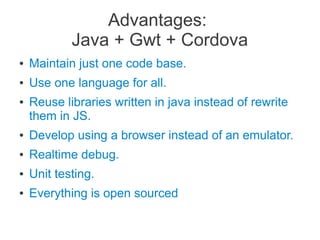 Advantages:
Java + Gwt + Cordova
● Maintain just one code base.
● Use one language for all.
● Reuse libraries written in java instead of rewrite
them in JS.
● Develop using a browser instead of an emulator.
● Realtime debug.
● Unit testing.
● Everything is open sourced
 