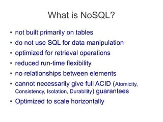 What is NoSQL?
● not built primarily on tables
● do not use SQL for data manipulation
● optimized for retrieval operations
● reduced run-time flexibility
● no relationships between elements
● cannot necessarily give full ACID (Atomicity,
Consistency, Isolation, Durability) guarantees
● Optimized to scale horizontally
 