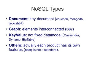 NoSQL Types
● Document: key-document (couchdb, mongodb,
jackrabbit)
● Graph: elements interconnected (DB2)
● KeyValue: not fixed datamodel (Cassandra,
Dynamo, BigTable)
● Others: actually each product has its own
features (nosql is not a standard).
 