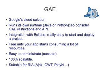GAE
● Google's cloud solution.
● Runs its own runtime (Java or Python): so consider
GAE restrictions and API.
● Integration with Eclipse: really easy to start and deploy
a project.
● Free until your app starts consuming a lot of
resources.
● Easy to administrate (console)
● 100% scalable.
● Suitable for RIA (Ajax, GWT, PlayN ...)
 