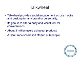 Talkwheel
● Talkwheel provides social engagement across mobile
and desktop for any brand or personality.
● Its goal is to offer a easy and visual tool for
conversations
● About 3 million users using our products
● A San Francisco based startup of 6 people.
 