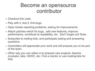 Become an opensource
contributor
● Checkout the code.
● Play with it, test it, find bugs.
● Open tickets reporting problems, asking for improvements.
● Attach patches which fix bugs, add new features, improve
performance, contribute to readability, etc. Don't forget unit Tests.
● Subscribe to mailing lists, and participate asking and answering
questions.
● Committers will appreciate your work and will propose you to be part
of the team.
● Other way you can utilize is to propose new projects: Apache
incubator, labs, GSOC, etc. Find a mentor or use mailing-lists for
that.
 