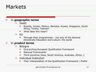 Markets In  geographic terms DAAD Brasilia, Jordan, Mexico, Namibia, Russia, Singapore, South Africa, Turkey, Vietnam What does this mean? EU Through their programmes – not only of the General Directorate Education and Culture: the world In  product terms Bologna Overarching European Qualification Framework National Frameworks Third countries (Asia, South America, Australia, Africa…) Individual Institution Their interpretation of the Qualification Framework / Profile 