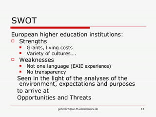 SWOT European higher education institutions: Strengths  Grants, living costs Variety of cultures…. Weaknesses Not one language  (EAIE experience) No transparency Seen in the light of the analyses of the environment, expectations and purposes to arrive at Opportunities and Threats 