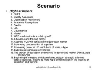 Scenario Highest impact EHEA Quality Assurance Qualification Framework Academic Recognition Credits LLL Governance Market WTO – education is a public good? Education and training merge Australia / US will penetrate the European market Increasing concentration of suppliers Increasing power of HE institutions of various type Substitutes: corporate universities The growth of education and training in developing market (Africa, Asia -----see DAAD) Beginning of mergers and acquisitions, not just strategic alliances across countries, leading to more rapid concentration in the industry of education and training 