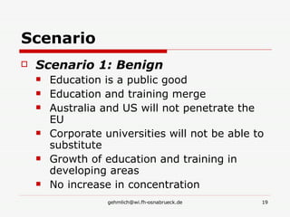 Scenario Scenario 1: Benign Education is a public good Education and training merge Australia and US will not penetrate the EU Corporate universities will not be able to substitute Growth of education and training in developing areas No increase in concentration 