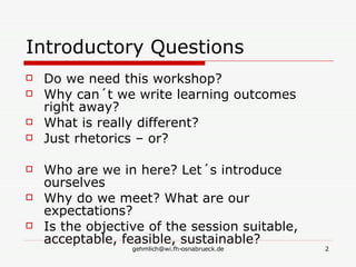Introductory Questions Do we need this workshop? Why can´t we write learning outcomes right away? What is really different? Just rhetorics – or? Who are we in here? Let´s introduce ourselves Why do we meet? What are our expectations? Is the objective of the session suitable, acceptable, feasible, sustainable? 