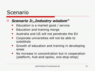 Scenario Scenario 3:„Industry wisdom“ Education is a market good / service Education and training merge Australia and US will not penetrate the EU Corporate universities will not be able to substitute Growth of education and training in developing areas No increase in concentration but in cooperation (platform, hub-and-spoke, one-stop-shop) 