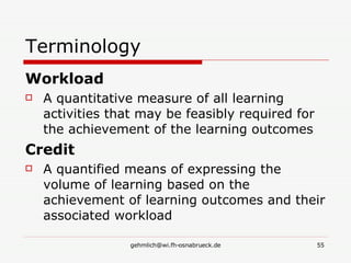 Terminology Workload A quantitative measure of all learning activities that may be feasibly required for the achievement of the learning outcomes Credit A quantified means of expressing the volume of learning based on the achievement of learning outcomes and their associated workload 