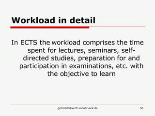Workload in detail In ECTS the workload comprises the time spent for lectures, seminars, self-directed studies, preparation for and participation in examinations, etc. with the objective to learn 