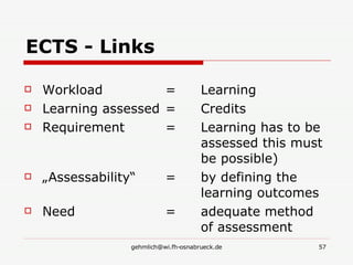 ECTS - Links Workload   =  Learning Learning assessed = Credits Requirement = Learning has to be  assessed this must  be possible) „ Assessability“ = by defining the  learning outcomes  Need = adequate method  of assessment  