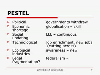 PESTEL Political   governments withdraw Economic   globalisation – skill shortage Social   LLL – continuous updating Technological   job enrichment, new jobs  (cutting across) Ecological   awareness – new industries Legal   federalism – fragmentation? 