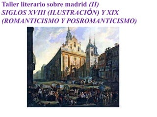 Taller literario sobre madrid (II)
SIGLOS XVIII (ILUSTRACIÓN) Y XIX
(ROMANTICISMO Y POSROMANTICISMO)
 