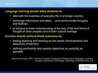 Language learning should allow students to : deal with the business of everyday life in a foreign country. exchange information and ideas… and communicate thoughts  and feelings to achieve a wider understanding of the way of life and forms of  thought of other peoples and of their cultural heritage Courses should achieve these outcomes by : basing teaching and learning on the needs characteristics and resources of learners defining worthwhile and realistic objectives as explicitly as possible [Council of Europe, 2001.  Common European Framework of Reference for languages: Learning, teaching, assessment . Cambridge: Cambridge University Press, p.3] Why learn 