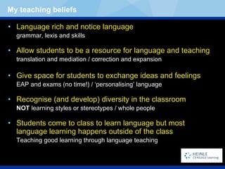 Language rich and notice language grammar, lexis and skills Allow students to be a resource for language and teaching translation and mediation / correction and expansion Give space for students to exchange ideas and feelings EAP and exams (no time!) / ‘personalising’ language Recognise (and develop) diversity in the classroom NOT  learning styles or stereotypes / whole people Students come to class to learn language but most language learning happens outside of the class Teaching good learning through language teaching My teaching beliefs 