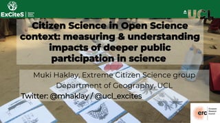 Citizen Science in Open Science
context: measuring & understanding
impacts of deeper public
participation in science
Muki Haklay, Extreme Citizen Science group
Department of Geography, UCL
Twitter: @mhaklay / @ucl_excites
 