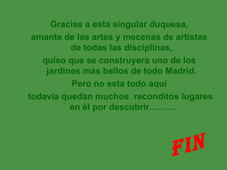 Gracias a esta singular duquesa,
 amante de las artes y mecenas de artistas
          de todas las disciplinas,
   quiso que se construyera uno de los
    jardines más bellos de todo Madrid.
          Pero no esta todo aquí
todavia quedan muchos reconditos lugares
          en èl por descubrir………




                                F IN
 