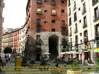 El Arco de Cuchilleros es la más famosa de las nueve puertas de acceso a la Plaza Mayor Está situada en la esquina suroeste de la plaza. La considerable altura de este arco se debe al gran desnivel que existe entre la Plaza Mayor y la Cava de San Miguel. 