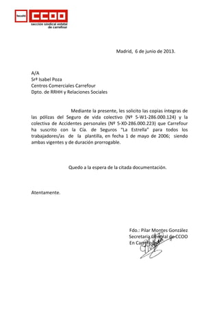     
 
                                                                         Madrid,  6 de junio de 2013. 
 
A/A  
Srª Isabel Poza   
Centros Comerciales Carrefour 
Dpto. de RRHH y Relaciones Sociales   
 
 
                                  Mediante la presente, les solicito las copias íntegras de 
las  pólizas  del  Seguro  de  vida  colectivo  (Nº  5‐W1‐286.000.124)  y  la 
colectiva de Accidentes personales (Nº 5‐X0‐286.000.223) que Carrefour 
ha  suscrito  con  la  Cía.  de  Seguros  “La  Estrella”  para  todos  los 
trabajadores/as    de    la    plantilla,  en  fecha  1  de  mayo  de  2006;    siendo  
ambas vigentes y de duración prorrogable. 
 
 
 
                                Quedo a la espera de la citada documentación. 
 
 
 
Atentamente. 
 
 
 
 
 
                                                                Fdo.: Pilar Montes González 
                                                                Secretaria General de CCOO 
                                                         En Carrefour 
 
                          
 
                                                            
 
 
