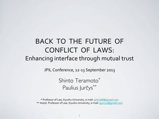 1	

BACK	
  	
  TO	
  	
  THE	
  	
  FUTURE	
  	
  OF	
  	
  	
  
CONFLICT	
  	
  OF	
  	
  LAWS:	
  	
  
Enhancing	
  interface	
  through	
  mutual	
  trust	
  
JPIL	
  Conference,	
  12-­‐13	
  September	
  2013	
  
	
  
Shinto Teramoto* 	

Paulius Jurčys**	

	

*	
  Professor	
  of	
  Law,	
  Kyushu	
  University,	
  e-­‐mail:	
  jshin768@gmail.com	
  
**	
  Assist.	
  Professor	
  of	
  Law,	
  Kyushu	
  University,	
  e-­‐mail:	
  pjurcys@gmail.com	
  
	

 