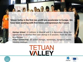 - Startup School: 11 editions in Madrid and 5 in Barcelona. Bring the
opportunity to develop their own startup in 6 sessions. From the idea
to prototype
- Active Community: 35 active startups, workshops, european events.
Monthly meetups.
Tetuan Valley is the first non profit pre-accelerator in Europe. We
have been working with first timers entrepreneurs for 5 years.
 