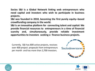 Currently, S&I has 800 active projects, receives
over 400 project proposals from entrepreneurs
per month and has more than 2,700 investors.
Socios S&I is a Global Network linking web entrepreneurs who
need capital and investors who wish to participate in business
projects.
S&I was founded in 2010, becoming the first purely equity-‐based
crowdfunding company in the world.
S&I is an innovative platform for connecting talent and capital: We
provide financial resources to entrepreneurs in a time of financial
scarcity and, simultaneously, provide reliable investment
opportunities to investors seeking o finance business projects.
 
