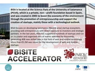 BISA focuses on developing Salamanca (Madrid area) startup ecosystem,
providing web entrepreneurs with direct exposure to investors and strategic
partners. In the last years, BISA has supported hundreds of startups and run
an incubator and organized tens of events attended by thousands,
generating 408 new skilled jobs in the field of web and mobile technology.
More than €5.2M was raised for the development of web and mobiles
startups.
BISA is located at the Science Park of the University of Salamanca
(PCUS), which is a private, non--‐profit foundation based in Spain,
and was created in 2005 to boost the economy of the environment
through the promotion of entrepreneurship and support the
creation of startups, mainly those with a technological outlook.
 
