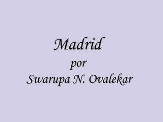 Madrid
       por
Swarupa N. Ovalekar
 
