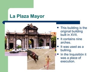 La Plaza Mayor

                    This building is the
                     original building
                     built in XVII.
                    It contains nine
                     arches.
                    It was used as a
                     bullring.
                    In the Inquisitión it
                     was a place of
                     execution.
 