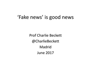 ‘Fake news’ is good news
Prof Charlie Beckett
@CharlieBeckett
Madrid
June 2017
 