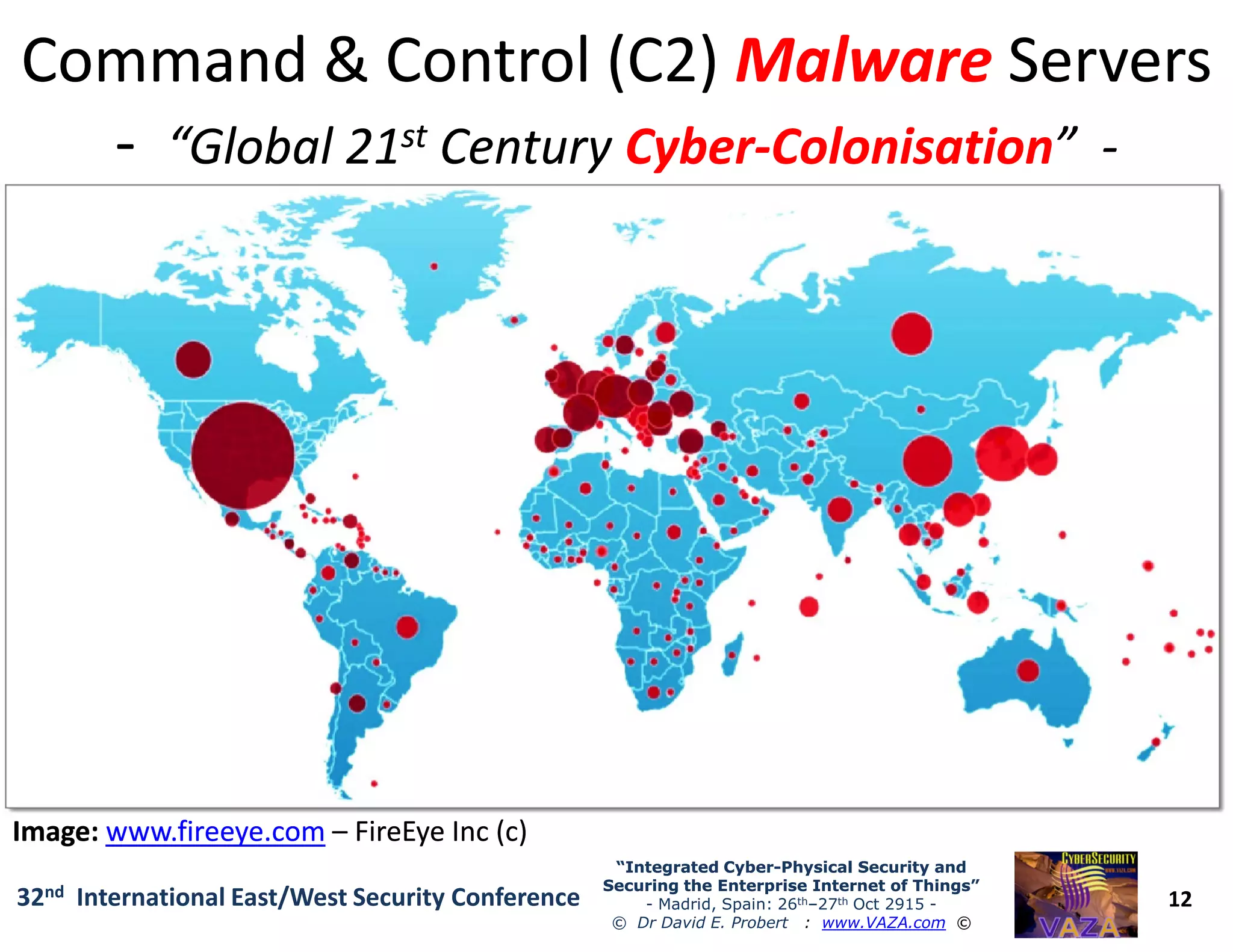 Command & Control (C2)Command & Control (C2) MalwareMalware ServersServers
-- “Global 21“Global 21stst CenturyCentury CyberCyber--ColonisationColonisation”” --
12
“Integrated Cyber“Integrated Cyber--Physical Security andPhysical Security and
Securing the Enterprise Internet of Things”Securing the Enterprise Internet of Things”
- Madrid, Spain: 26th–27th Oct 2915 -
© Dr David E. Probert : www.VAZA.com ©
32nd International East/West Security Conference
Image:Image: www.fireeye.comwww.fireeye.com –– FireEyeFireEye Inc (c)Inc (c)
 