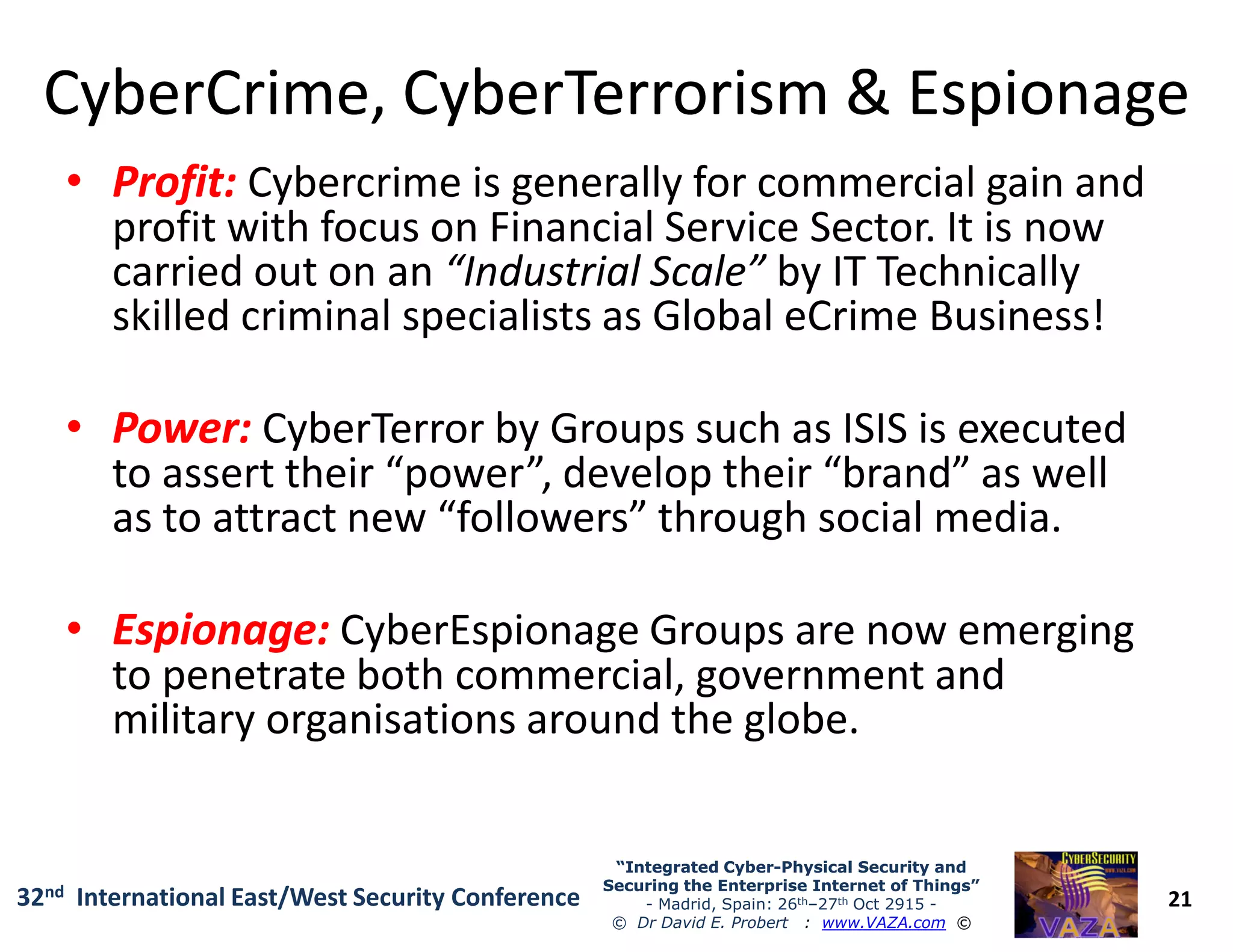 CyberCrimeCyberCrime, CyberTerrorism & Espionage, CyberTerrorism & Espionage
•• Profit:Profit: Cybercrime is generally for commercial gain and
profit with focus on Financial Service Sector. It is now
carried out on an “Industrial Scale” by IT Technically
skilled criminal specialists as Global eCrime Business!
•• Power:Power: CyberTerror by Groups such as ISIS is executed
to assert their “power”, develop their “brand” as well
21
“Integrated Cyber“Integrated Cyber--Physical Security andPhysical Security and
Securing the Enterprise Internet of Things”Securing the Enterprise Internet of Things”
- Madrid, Spain: 26th–27th Oct 2915 -
© Dr David E. Probert : www.VAZA.com ©
32nd International East/West Security Conference
to assert their “power”, develop their “brand” as well
as to attract new “followers” through social media.
•• Espionage:Espionage: CyberEspionage Groups are now emerging
to penetrate both commercial, government and
military organisations around the globe.
 